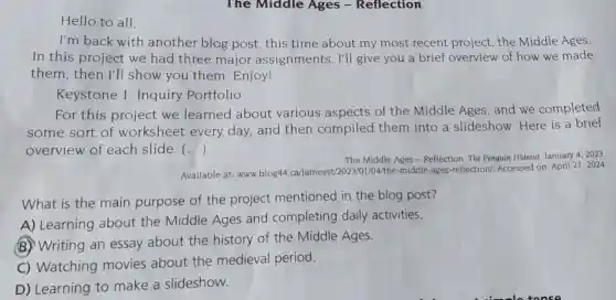 Hello to all,
I'm back with another blog post , this time about my most recent project the Middle Ages.
In this project we had three major assignments. I'll give you a brief overview of how we made
them, then I'll show you them Enjoy!
Keystone 1 Inquiry Portfolio
For this project we learned about various aspects of the Middle Ages and we completed
some sort of worksheet every day, and then compiled them into a slideshow. Here is a brief
overview of each slide. ()
The Middle Ages - Reflection The Penguin Hideout, January 4. 2023
Available at: www,blog441/04/the-middle-ages reflection/. Accessed on: April 21,2024
What is the main purpose of the project mentioned in the blog post?
A) Learning about the Middle Ages and completing daily activities.
B) Writing an essay about the history of the Middle Ages.
C) Watching movies about the medieval period.
D) Learning to make a slideshow.