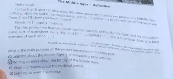 Hello to all.
The Middle Ages-Reflection
I'm back with another blog post, this time about my most recent project, the Middle Ages.
In this project we had three major assignments I'll give you a brief overview of how we made them, then I'll show you them. Enjoy!
Keystone 1. Inquiry Portfolio
For this project we learned about various aspects of the Middle Ages, and we completed
some sort of worksheet every day, and then compiled them into a slideshow Here is a brief () overview of each slide.
Available at www.blog.44 calamestary?2023
What is the main purpose of the project mentioned in the blog post?
A) Learning about the Middle Ages and completing daily activities.
(B) Writing an essay about the history of the Middle Ages.
C) Watching movies about the medieval period.
D) Learning to make a slideshow.