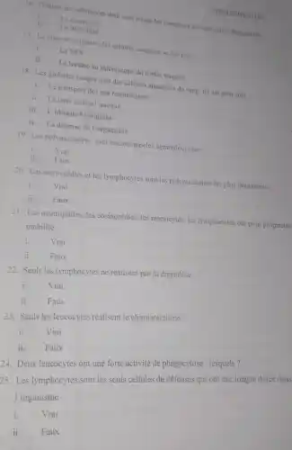 HEMATOLOGIE
To. Donnez les substances dont sont issues les composes suivants apres degradation
La creatinine
ii La bilirubine
17. La mise en evidence des cellules sanguine se fait par
i. La NFS
ii. La lecture au microscope du frottis sanguin
18. Les globules rouges sont des cellules anucléées du sang. Its ont pour rôle :
i. Le transport des gaz respiratoires
ii. La lutte contre l'anémie
iii. L'identité biologique
iv. La défense de l'organisme
19. Les polynucléaires sont encore appeles agranulocytoses
i.	Vrai
ii. Faux
20. Les neutrophiles et les lymphocytes sont les polynuclêaires les plus importants
i. Vrai
ii. Faux
21. Les neutrophiles, les éosinophiles, les monocytes, les lymphocytes ont pour proprietes
mobilité
i. Vrai
ii. Faux
22. Seuls les lymphocytes ne réalisent pas la diapédèse
i. Vrai
ii. Faux
23. Seuls les leucocytes réalisent le chimiotactisme
i. Vrai
5. Les lymphocytes sont les seuls cellules de défenses qui ont une longue durée dans
l'organisme
i.
Vrai
ii. Faux
ii Faux
24. Deux leucocytes ont une forte activité de phagocytose : lesquels?