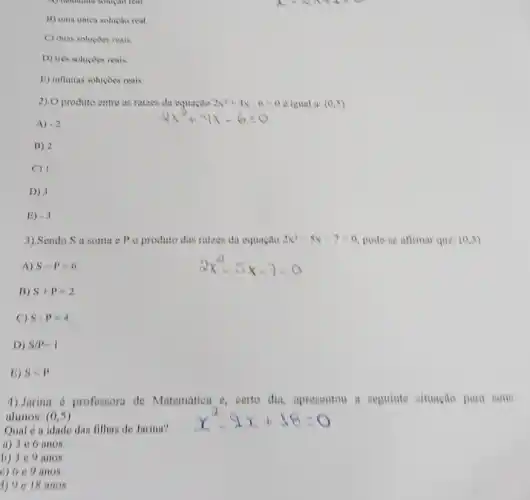 A) hemonia someto real
B) uma unica solução real
C) duas soluçoes reais
D) très soluçoes reais
E) infinitas soluçoes reais
2).0 produto entro as raizes da equacao 2x^2+4x-6=0 vigual a: (0,5)
A) -2
B) 2
C) 1
D) 3
E) -3
3).Sendo S a soma o P o produto das raizes da equacao 2x^2-5x-7=0 podo-se afirmar que: (0,5)
A) S-P=6
2x^2-5x-7=0
B) S+P=2
C) Scdot p=4
D) S/P=1
B) Slt P
1).Jarina 6 professora de Matemátion e, certo dia, aprenentou a seguinte nituagão para sous
alunos: (0,5)	x^2-1x+18=0
Qual 6 a idade das filhas de Jarina?
a) 3 e 6 anos
b) 3 e 9 anos
c) 6 c 9 anos
1) 9e18 anos