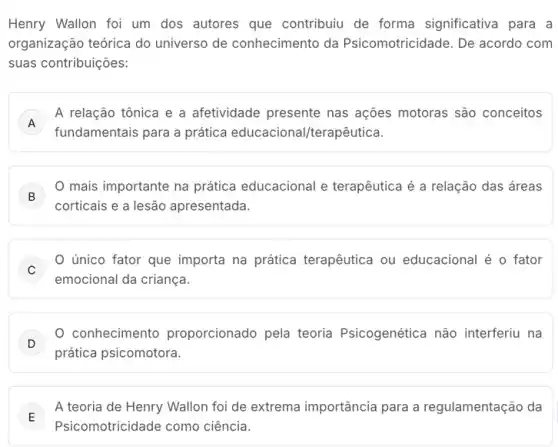 Henry Wallon foi um dos autores que contribuiu de forma significativa para a
organização teórica do universo de conhecimento da Psicomotricidade. De acordo com
suas contribuições:
A
fundamentais para a prática educacional/terapêutica.
A relação tônica e a afetividade presente nas ações motoras são conceitos
A
B
mais importante na prática educacional e terapêutica é a relação das áreas
corticais e a lesão apresentada.
C
único fator que importa na prática terapêutica ou educacional é o fator
emocional da criança.
D
conhecimento proporcionado pela teoria Psicogenética não interferiu na
prática psicomotora.
E
A teoria de Henry Wallon foi de extrema importância para a regulamentação da
E
Psicomotricidade como ciência.