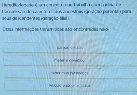 Hereditaried lade é um conceito que trabalha com a ideia de
transmissão de caracteres dos ancestrais (geração parental) para
seus descendentes (geração filial).
Essas informações transmitidas são encontradas na(o)
parede celular.
material genético.
membrana plasmática.
reticulo endoplasmático