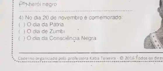 A) herói negro
4) No dia 20 de novembro é comemorado:
f	dia da Pátria
dia de Zumbi
) dia da Consciênçia Negra
Caderno organizado pela professora Kátia Teixeira-Q 2016 Todos os dire 2016 Todos os dire