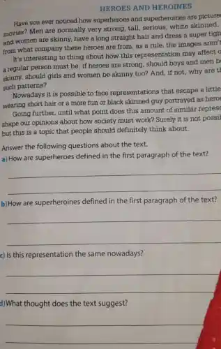 HEROES AND HEROINES
Have you ever noticed how superheroes and superheroines are picture
movies? Men are normally very strong, tall serious, white skinned,
and women are skinny, have a long straight hair and dress a super tigh
from what company these heroes are from as a rule, the images aren't
It's interesting to thing about how this representation may affect o
a regular person must be: if heroes are strong, should boys and men b
skinny, should girls and women be skinny too? And , if not, why are t
such patterns?
Nowadays it is possible to face representations that escape a little
wearing short hair or a more fun or black skinned guy portrayed as hero
Going further until what point does this amount of similar represe
shape our opinions about how society must work?Surely it is not possil
but this is a topic that people should definitely think about.
Answer the following questions about the text.
a) How are superheroes defined in the first paragraph of the text?
__
b) How are superheroines defined in the first paragraph of the text?
__
c) Is this representation the same nowadays?
__
d)What thought does the text suggest?
__
