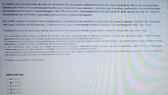 "Hexiste uma necessidade de criar um ambiente favorável parao desenvolvimento de uma consciência crítica que a
construção histórica e social da qual resulta a sociedade em que vivemos. O docente, que entende a sua função como estabelecedor
de relações entre ensino e aprendizagem, além de estimular o desenvolvimento de tal ambiente, deve sempre manter em mente a
necessidade de centralizar o processo educacional no próprio estudante".
(In: SILVA, Cabriel Carvalho Costa. A importância da alfabetização cientifica na Educação de Jovense Adultos. Trabalho de Conclusão
de Curso. Instituto de Biociências - Campus de Rio Claro, Universidade Estadual Paulista "Julio de Mesquita Filho", 2022, p.15)
Considerando o excerto apresentado, aplique seus conhecimentos prévios para identificar as alternativas verdadeiras e falsas sobre a consciência crítica.
( ) A consciencia critica auxilia na leitura de mundo, com maior amplitude para o respeito às interações culturais, aos saberes populares e cientificos para o
entendimentoe ação sobre os contextos sociais e possibilidades de transformações na vida humana.
() Odespertar da consciencia critica possibilita aos estudantes ser agentes de seu próprio processo de aprendizagem, com processos de escolhas relevantes para sua
vide persoal académica, social e profissional, parasi e para outras pessoas.
( ) Ter consciencia critica implica em corrigir saberes sociais distorcidos, defendendo pontos de vista, impondo-se rigidamente sobre tudo o que está errado,
independente de serum saber popular ou cientifico,enraizando seu posicionamento no mundo.
() Aconsoencia critica e fundamental para a alfabetização e o letramento criticos contudo, ainda são escassas as práticas efetivas que contribuam com a criticidade na
ElA, devido ao tato de nào haver consideraçã das histórias de vida.
Ecometooquese afirma na alternativa
Alterna tivas
A) F,V,F.F.
B) F,F,F.v.
C) V,V,F,F
D) V,F,V F
E) F,V,F.v