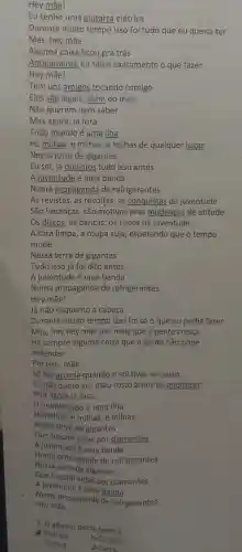 Hey mãe!
Eu tenho uma guitarra elétrica
Durante muito tempo isso foi tudo que eu queria ter
Alguma coisa ficou pra trás
Antigamente eu sabia exatamente o que fazer
Tem uns amigos tocando comigo
Eles são legais além do mais,
Não querem nem saber
Mas agora , lá fora
Todo mundo é uma ilha
Há milhas , e milhas, e milhas de qualquer lugar
Nessa terra de gigantes
Eu sei, já ouvimos tudo isso antes
A juventude é uma banda
Numa propaganda de refrigerantes
As revistas , as revoltas , as conguistas da juventude
São heranças , são motivos pras mudancas de atitude
Os discos as danças os riscos da juventude
A cara limpa , a roupa suja , esperando que o tempo
mude
Nessa terra de gigantes
Tudo isso já foi dito antes
A juventude é uma banda
Numa propaganda de refrigerantes
Hey mãe!
Já não esquento a cabeca
Durante muito tempo isso foi só 0 que eu podia fazer
Mas,hey hey mãe por mais que a gente cresca
Há sempre alguma coisa que a gente não pode
entender
Por isso , mãe
Só me acorda quando o sol tiver se posto
Eu não quero ver meu rosto antes de anoitecer
Pois agora lá fora,
mundo todo é uma ilha
Há milhas e milhas,e milhas
Nessa terra de gigantes
Que trocam vidas por diamantes
A juventude é uma banda
Numa propaganda de refrigerantes
Nessa terra de gigantes
Que trocam vidas por diamantes
A juventude é uma banda
Numa propaganda de refrigerantes
Hey mãe
A-Poético
b-Crônica
1. 0 gênero deste texto é
c-Notícia
d-Carta