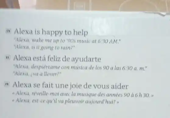 Hi Alexa is happy to help
"Alexa, wake me up to 90s music at 6:30 AM."
"Alexo,is it going to rain?"
B Alexa está feliz de ayudarte
"Alexi, despiertame con musica de los 90 a las 6:30a.m.
"Alexa, iva a llover?"
m Alexa se fait une joie de vous aider
- Alexa,reveille-mol avec la musique des années 90 à 6 h 30.
- Alexa, est-ce qu'll va pleuvoir aujourd'hui?