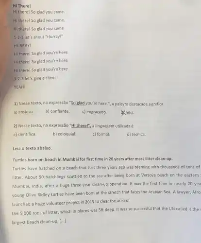 Hi There!
Hi there! So glad you came.
Hi there! So glad you came.
Hi there! So glad you came.
1-2-3 let's shout "Hurray!"
HURRAY!
Hi there! So glad you're here.
Hi there! So glad you're here.
Hi there! So glad you're here.
1-2-3 let's give a cheer!
YEAH!
1) Nesse texto, na expressão "So glad you're here.", a palavra destacada significa
a) ansioso.	b) confiante.
c) engraçado.
&feliz.
2) Nesse texto, na expressão "Hi there!", a linguagem utilizada é
a) científica.	b) coloquial.
d) técnica.
c) formal.
Leia o texto abaixo.
Turtles born on beach in Mumbai for first time in 20 years after mass litter clean-up.
Turtles have hatched on a beach that Just three years ago was teeming with thousands of tons of
litter. About 90 hatchlings scuttled to the sea after being born at Versova beach on the eastern
Mumbai, India, after a huge three-year clean-up operation. It was the first time in nearly 20 yea
young Olive Ridley turtles have been born at the stretch that faces the Arabian Sea. A lawyer, Afro
launched a huge volunteer project in 2015 to clear the area of
the 5,000 tons of litter, which in places was 5ft deep It was so successful that the UN called it the
largest beach clean-up. [...]