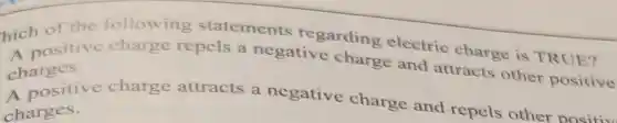 hich of the following statements regarding electric charge is TRUE?
A positive charge repels a negative charge and attracts other positive charges.
A positive charge attracts a negative charge and repels other Dositiv
charges.