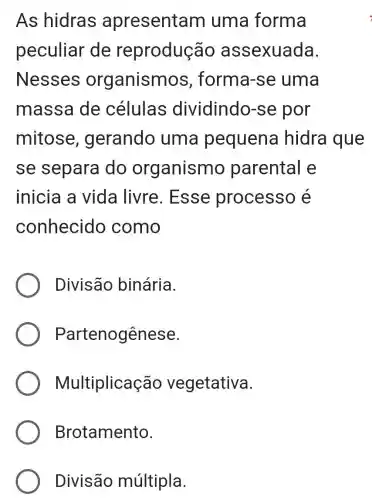 As hidras apresentam uma forma
peculiar de reprodução assexuada.
Nesses organism os, forma-se uma
massa de células dividindo -se por
mitose , gerando uma pequena hidra que
se separa do organismo parental e
inicia a vida livre . Esse processo é
conhecido como
Divisão binária.
Partenogênese.
Multiplicaç ão vegetativa.
Brotamento.
Divisão múltipla.