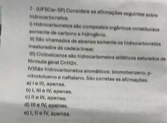 hidrecarbonetos.
7-(UFSCar-BP) Considere as afirmagoes seguintes sobre
1) Hidrocarbonetos são compostos orgânicos constituldos
somente de carbone e hidrogenio.
II) São chamados de alcenes somente os hidrocarbonetos
insaturados de cadeia linear.
III) Gieloaleanes são hidrocarbonetos alifations saturados de
formula geral CnH2n
IV)São hidrocarbon etos aromáticos:bromobenzeno,
p=
nitrotolueno e naftaleno. São corretas as afirmações:
a) I e III, apenas,
b) I, III e IV, apenas,
e) II e III, apenas.
d) III e IV,apenas.
e) 1, II e IV,apenas.