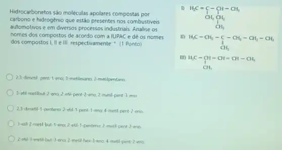 Hidrocarbonetos são moléculas apolares compostas por
carbono e hidrogênio que estão presentes nos combustiveis
automotivos e em diversos processos industriais. Analise os
nomes dos compostos de acordo com a IUPAC e dê os nomes
dos compostos I, II e III respectivamente: (1 Ponto)
2,3-dimetil -pent-1-eno; 3 metilexano; 2-metilpentano.
3-etil-metilbut-2-eno 2-etil-pent-2-eno; 2 -metil-pent-3-eno
2,3-dimetil-1-penteno; 2-etil -1-pent-1-eno; 4-metil pent-2-eno
3-etil-2-metil-but-1-eno 2-etil-1-penteno; 2-metil-pent -2-eno
2-etil-3-metil but-3-eno; 2-metil-hex-3-eno:4-metil-pent-2-eno
I)
H_(2)C=C-CH-CH_(3) I I HH_(3)CH_(2) IH_(3)
II)
H_(3)C-CH_(2)-underset (1)(CH_(2))-underset (1)(2))
m)
H_(3)C-CH-CH=CH-CH_(3) CH_(3)