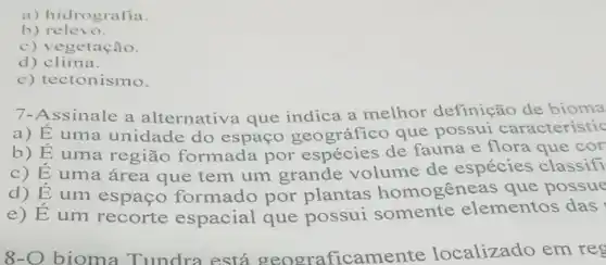 a) hidrografia.
b) relevo.
getação.
d) clima.
e) tectonismo.
7-Assinale a alternativa que indica a melhor definição de bioma
a) E uma unidade do espaço geográfico que possui característic
b) É uma região formada por espécies de fauna e flora que cor
c) E uma área que tem um grande volume de espécies classifi
d) Eum espaço formado por plantas homogêne as que possue
e) Eum recorte espacial que possui somente elementos das
8-O bioma Tundra está geograficame nte localizado em reg