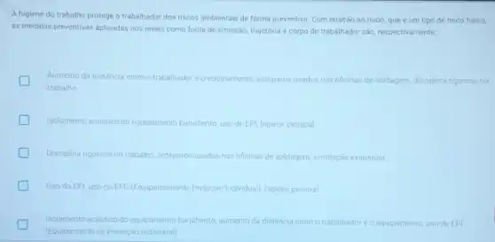 A higiene do trabalho protege o trabalhador dos riscos ambientais de forma preventiva. Com relação ao ruido, que é um tipo de risco fisico,
as medidas preventivas aplicadas nos niveis como fonte de emissão, trajetória e corpo do trabalhador são, respectivamente:
Aumento da distância entre o trabalhador e o equipamento, anteparos usados nas oficinas de soldagem disciplina rigorosa no
trabalho.
Isolamento acustico do equipamento barulhento, uso de EPI, higiene pessoal
Disciplina rigorosa no trabalho, anteparos usados nas oficinas de soldagem, ventilação exaustora
Uso do EPI, uso do EPC (Equipamento de Proteção Individual), higiene pessoal
Isolamento acustico do equipamento barulhento, aumento da distância entre o trabalhador e o equipamento uso de EPI
(Equipamento de Proteção Individual)