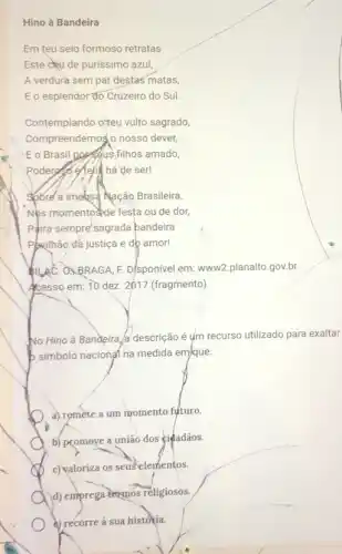 Hino à Bandeira
Em teu seio formosa retratas
Este céu de purissimo azul,
A verdurà sem par destas matas,
Eo esplendor đo Cruzeiro do Sul.
Contemplando o'teu vulto sagrado,
Compreendemog(o nosso dever
E o Brasil pagsaus filhos amado,
ser!
Sobre'a imebsa Nação Brasileira,
Nps momentoside festa ou de dor,
Paira sempre'sagrada bandeira
Pkilhão dá justiça e db amor!
QLAC, OXBRAGA, F.D/sponivel em: www2.planalto gov.br.
Acesso em: 10 dez 2017 (fragmento)
No Hino à Bandeira a descrição é ụm recurso utilizado para exaltar
b simbolo nacional na medida em/que:
a) remète a um momento futuro.
b) promoye a união dos <iéadãos.
c) valoriza os seuselementos.
A d) emprega termos religiosos.
a) recorre à sua historia.