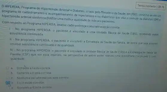 HIPERDIA Programa de Hipertensão Arterial e Diabetes, criado pelo Ministério da Saúde, em 2002, constitui-se em um
programa de cadastramento e acompanhamento de hipertensos e/ou diabéticos que visa o controle da diabetes (DM)e
hipertensão arterial sistêmica (HAS)e uma melhor qualidade de vida aos pacientes.
Com respeito ao Programa HIPERDIA , analise cada sentença e assinale a opção correta:
No programa HIPERDIA, o paciente é vinculado a uma Unidade Básica de Saude (UBS), recebendo assim
assistência continuada.
II - No programa HIPERDIA, o paciente é vinculado à Estratégia de Saúde da Familia, de forma que seja possivel
receber assistência continuada e de qualidade.
III - No programa HIPERDIA, o paciente é vinculado à Unidade Básica de Saúde (UBS)e à Estratégia de Saude da
Familia (ESF) que ele está inserido, na perspectiva de assim poder realizar uma assistência continuada e com
qualidade.
a. Somente a lestá correta
b. Somente all está correta.
c. Nenhuma das alternativas está correta.
d. Ile III estào corretas.
e. Somente alll está correta.