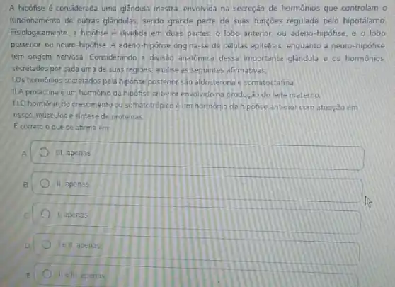 A hipófise é considerada uma glândula mestra, envolvida na secreção de hormônios que controlam o
funcionamento de outras glandulas sendo grande parte de suas funçōes regulada pelo hipotálamo
Fisiologicamente, a hipofse dividida em duas partes.o lobo anterior, ou adeno-hipófise, e o lobo
posterior, ou neuro-hipofise A adeno-hipofise ongina -se de células epiteliais enquanto a neuro-hipófise
tem origem nervosa. Considerando a divisab anatomica dessa important glândula e os hormônios
secretados por cada uma de suas regioes, analise as seguintes afirmativas.
1.Os hormonios secretados pela hipofise posterior sáo aldosterona e somatostatina
II.A prolactina éum hormonio da hipofise anterior envolvido na produção do leite materno
III.O hormonio do crescimento ou somatotrópico é um hormonio da hipofise antenor com atuação em
ossos, músculos e sintese de proteinas
E correto o que se afirma em:
III, apenas
II, apenas
1, apenas
Tell, apenas
II e III apenas