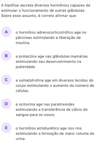 A hipófise secreta diversos hormônios capazes de
estimular o funcionamento de outras glândulas.
Sobre esse assunto, é correto afirmar que:
A
pâncreas estimulando a liberação de
hormônio adrenocorticot rófico age no
insulina.
B a prolactina age nas glândulas mamárias
estimulando seu desenvolvime nto na
puberdade.
a somatotrofina age em diversos tecidos do
corpo estimulando o aumento do número de
células.
D a ocitocina age nas paratireoides
estimulando a transferência de cálcio do
sangue para os ossos.
E o hormônio antidiurético age nos rins 15