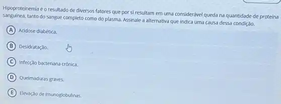 Hipoproteinemia é o resultado de diversos fatores que por si resultam em uma considerável queda na quantidade de proteína
sanguinea.tanto do sangue completo como do plasma. Assinale a alternativa que indica uma causa dessa condição.
A Acidose diabética.
B Desidratação.
C Infecção bacteriana crônica.
D Queimaduras graves.
E Elevação de imunoglobulinas.