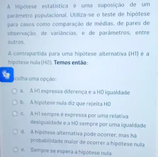 A Hipotese estatistica é uma suposição de um
parametro populacional . Utiliza-se o teste de hipótese
para casos como comparação de médias, de pares de
observação, de variancias, e de parâmetros, entre
outros.
A contrapartida para uma hipótese alternativa (H1) é a
hipotese nula (HO) Temos então:
colha uma opção:
a. AHl expressa diferença e a HO igualdade
b. A hipotese nula diz que rejeita HO
c. A HI sempre é expressa por uma relativa
desigualdade e a HO sempre por uma igualdade
d. A hipótese alternativa pode ocorrer, mas há
robabilidade
e. Sempre se espera a hipótese nula