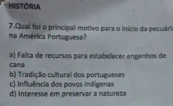 HIST ÓRIA
7.Qual foi o principal motivo para o início da pecuári
na América Portuguesa?
a) Falta de recursos para estabelecer engenhos de
cana
b) Tradição cultural dos portugueses
c) Influência dos povos indigenas
d) Interesse em preservar a natureza