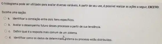 histograma pode ser utilizado para avaliar diversas variáveis. A partir de seu uso, é possivel realizar as ações a seguir, EXCETO:
Escolha uma opção:
a. Identificar a correlação entre dois itens especificos.
b. Avaliar o desempenho futuro desses processos a partir de sua tendência.
c. Definir qualé a resposta mais comum de um sistema.
d. Identificar como os dados de determinadhistema ou processo estão distribuidos.