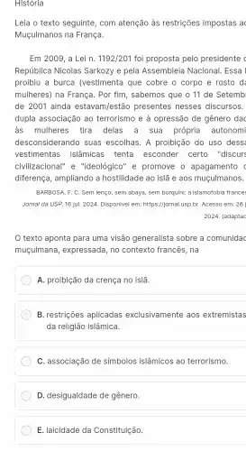 Historia
Leia o texto seguinte , com atenção às restrições impostas ac
Muçulmanos na França.
Em2009 , a Lei n. 1192/201 foi proposta pelo presidente c
República Nicolas Sarkozy e pela Assembleia Nacional. Essa I
proibiu a burca (vestimenta que cobre o corpo e rosto de
mulheres) na França. Por fim, sabemos que o 11 de Setemb
de 2001 ainda estavam/estão presentes nesses discursos.
dupla associação ao terrorismo e à opressão de gênero dac
as mulheres tira delas a sua própria autonomi
desconsiderando suas escolhas. A proibição do uso dess
vestimentas islâmicas tenta esconder certo "discurs
civilizacional" e "ideológico" e promove o apagamento c
diferença, ampliando a hostilidade ao islã e aos muçulmanos.
BARBOSA, F. C. Sem lenço, sem abaya, sem burquini: a islamofobia france:
Jornal da USP, 16 jul. 2024. Disponivel em:https://jornal.usp.br. Acesso em: 26
2024. (adaptac
texto aponta para uma visão generalista sobre a comunidac
muçulmana, expressada , no contexto francês, na
A. proibição da crença no islã.
B. restrições aplicadas exclusivamente aos extremistas
da religião islâmica.
C. associação de símbolos islâmicos ao terrorismo.
D. desigualdade de gênero.
E. laicidade da Constituição.