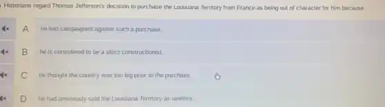 Historians regard Thomas Jefferson's decision to purchase the Louisiana Territory from France as being out of character for him because
A
he had campaigned against such a purchase.
B
he is considered to be a strict constructionist.
x
he thought the country was too big prior to the purchase.
x
D
he had previously said the Louisiana Territory as useless.