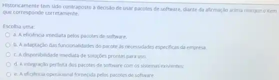 Historicamente tem sido contraposto à decisão de usar pacotes de software diante da afirmação acima marque o item
que corresponde corretamente.
Escolha uma:
a. A eficiência imediata pelos pacotes de software.
b. A adaptação das funcionalidades do pacote às necessidades especificas da empresa.
c. A disponibilidade imediata de soluções prontas para uso.
d. A integração perfeita dos pacotes de software com os sistemas existentes:
e. A eficiência operacional fornecida pelos pacotes de software.