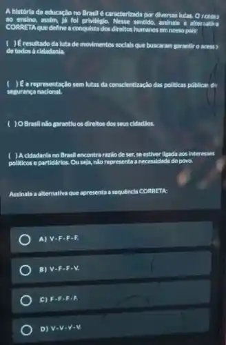 A história da educação no Brasil é caracterizada por diversas lutas. O acesso
ao ensino, assim, já fol privilégio sentido, assinale a alternativa
CORRETAque define a conquista dos direltos humanos em nosso pals:
) É resultado da lutade movimentos socials que buscaram garantiro ocess>
detodos à cidadania.
) E a representação sem lutas da conscientização das politicas pública: ds
segurança nacional.
( )o Brasil não garantluos direltos dos seus cidadãos.
) A cidadanla no Brasil encontra razão de ser,se estiver ligada aos interesses
politicos e partidários . Ouseja, não representa a nec necessidade do povo.
Assinale a alternativa que apresenta a sequência CORRETA:
A) V-F-F-F.
B) V-F-F-V.
C) F-F-F-F,
D) V-V=V-V.