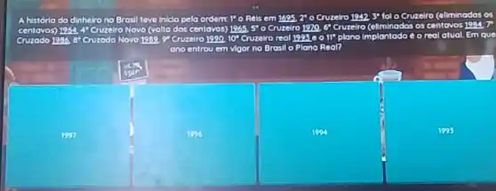 A história do dinhelro no Brosil tave iniclo pela
ordem 1 o Rols em 1695, 270 Cruzelro 194230 fol o Cruzelro (eliminados os
centavos) 1964,4 Cruzelro Novo (volta dos centovos)	5^circ  o Cruzelro 1970,6 Cruzelro (eliminados os centavos 1984.7
vos) 1965,
vos
Cruzodo 1986, a" Cruzodo Novo	Cruzelro tro real 199560 II" plano implantadoe o real atual.Em que
ano entrou uem vigor no Brosil O Plano Real?
1994
1995