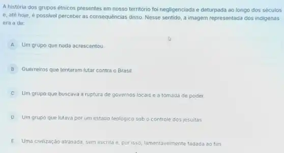 A história dos grupos étnicos presentes em nosso território foi negligenciada e deturpada ao longo dos séculos
e, até hoje, é possivel perceber as consequências disso Nesse sentido, a imagem representada dos indigenas
era a de:
A Um grupo que nada acrescentou.
B Guerreiros que tentaram lutar contra o Brasil.
C Um grupo que buscava a ruptura de governos locais e a tomada de poder.
D Um grupo que lutava por um estado teológico sob o controle dos jesuitas.
E Uma civilização atrasada , sem escrita e, por isso, lamentavelmente fadada ao fim.