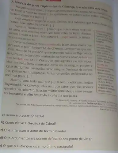 A história do povo Tupinambá de Olivença que não está nos livros
Ha quinhentos anos
[ldots ]
 .. 
e apelidaram os nativos como Indios, achando ...
tinham chegado a India
[ldots ]
a nosso território os portugueses invadiram nossas terras, deram
Hoje estamos exigindo nosson direitos, que sabernos que ternos deside thing tempo, bem antes da invasão
[.]
Agora os fazendeiros
[ldots ] falam que vivem nessa terra há
80 anos, mas eles esquecem que bern antes de Pedro Alvares
Cabral invadir o Brasil nós nativos
[ldots ] tupinambá, já habitá. vamos essas terras.
antiger is
indigena.
Governo, fazendeiros e coronélis não falam dessa divida que
têm com o povo Tupinambá de Olivença Lembremos que, em
1560
Mem de Sá ordenou que matassem todos os Tupinambá
de Olivença, o que ficou conhecido na história como a Batalha
dos Nadadores no rio Cururupe, que significa rio dos sapos.
Mas também ficou conhecido como rio de sangue porque a
água do rio ficou vermelha como sangue Centenas de corpos
dos guerreiros tupinambás foram colocados enfileirados no
meio da praia, ()
Mesmo com todo mal que [..] fazem contra nós indios
Tupinambá de Olivença, eles têm que saber que das árvores
que eles derrubaram, ficaram muitas sementes, e essas semen-
tes brotaram e vêm brotando a cada dia que passa.
TUPINAMBA, Kaluana. A histora do povo Tupinamba de Olvenga as
nào esta nos livros Indios On-line 15 II
Disponivel em: http://wwwindiosonline netha-historial-do-powo-tupinamba de-olivenca-que-nao-estarasian
a) Quem é 0 autor do texto?
b) Como ele vê a chegada de Cabral?
c) Que interesses o autor do texto defende?
d) Que argumentos ele usa em defesa do seu ponto de vista?
e) O que o autor quis dizer no último parágrafo?