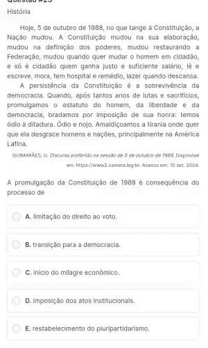 História
Hoje, 5 de outubro de 1988, no que tange à Constituição, a
Nação mudou. A Constituição mudou na sua elaboração,
mudou na definição dos poderes, mudou restaurando a
Federação, mudou quando quer mudar o homem em cidadão,
e só é cidadão quem ganha justo e suficiente salário, lê e
escreve, mora, tem hospital e remédio, lazer quando descansa.
A persistência da Constituição é a sobrevivência da
democracia. Quando , após tantos anos de lutas e sacrificios
promulgamos o estatuto do homem, da liberdade e da
democracia, bradamos por imposição de sua honra: temos
ódio à ditadura. Ôdio e nojo. Amaldiçoamos a tirania onde quer
que ela desgrace homens e nações, principalmente na América
Latina.
GUIMARÃES, U. Discurso proferido na sessão de 5 de outubro de 1988.Disponivel
em: https://www2.camara.leg.br Acesso em: 10 set.2024
A promulgação da Constituição de 1988 é consequência do
processo de
A. limitação do direito ao voto.
B. transição para a democracia.
C. início do milagre econômico.
D. imposição dos atos institucionais.
E. restabelecimento do pluripartidarismo.