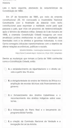 História
Leia o texto seguinte ,atentando às características da
Constituição de 1988.
Em 27 de Novembro de 1985, por meio da emenda
constitucional 26, foi convocada a Assembleia Nacional
Constituinte com a finalidade de elaboral novo texto
constitucional para expressar a realidade social pela qual
passava o pais, que vivia um processo de redemocratização
após o término da ditadura militar. Datada de 5 de Outubro de
1988, a chamada Constituição Cidadã inaugurou um novo
arcabouço jurídico institucional no pais, com ampliação das
liberdades civis e os direitos e garantias individuais. A nova
Carta consagrou cláusulas transformadoras com o objetivo de
alterar relações econômicas, politicas e sociais.
SENADO FEDERAL. Constitul(ões brasileiras. Disponivel em:
https://www12.senado.leg.br Acesso em: 25 jul. 2024 (adaptado)
Dentre as mudanças que tornam a Carta de 1988 conhecida
como a Constituição Cidadã, estão
A. o estabelecimento do bipartidarismo e o direito ao
voto a partir dos 18 anos.
B. a obrigatoriedade do ensino de História da África e a
ampliação de escolas técnicas sob financiamento do
governo.
C. o fortalecimento dos direitos trabalhistas e o
reconhecimento dos direitos indigenas sobre suas
terras.
D.a instauração do Plano Real e o lançamento do
programa Bolsa Familia.
E.a criação da Comissão Nacional da Verdade e a
revogação da Lei da Anistia.