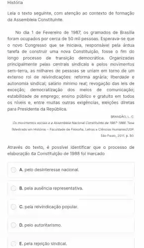 História
Leia o texto seguinte , com atenção ao contexto de formação
da Assembleia Constituinte.
No dia 1 de Fevereiro de 1987, os gramados de Brasilia
foram ocupados por cerca de 50 mil pessoas Esperava-se que
novo Congresso que se iniciava, responsável pela árdua
tarefa de construir uma nova Constituição, fosse o fim do
longo processo de transição democrática . Organizadas
principalmente pelas centrais sindicais e pelos movimentos
sem-terra, as milhares de pessoas se uniam em torno de um
extenso rol de reivindicações: reforma agrária; liberdade e
autonomia sindical; saláric mínimo real; revogação das leis de
exceção; democratizaçãc dos meios de comunicação;
estabilidade de emprego ensino público e gratuito em todos
os niveis e, entre muitas outras exigências , eleições diretas
para Presidente da República.
BRANDÃO, L. C.
Os movimentos sociais e a Assembleia Nacional Constituinte de 1987-1988. Tese
(Messtrado emn Historia)-Facultacte of Flosofa , Letras eClencias Hounanasid SP.
São Paulo, 2011, p . 80.
Através do texto, é possivel identificar que o processo de
elaboração da Constituição de 1988 foi marcado
A. pelo desinteresse nacional.
B. pela ausência representativa.
C. pela reivindicação popular.
D. pelo autoritarismo.
E. pela rejeição sindical.