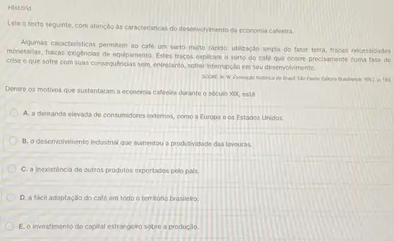 História
Lela o texto seguinte com atenção às caracteristicas do desenvolvimento da economia cafeeira.
Algumas caracteristicas permitem ao café um surto multo rápido: utilização ampla do fator terra, fracas necessidades
monetárias, fracas exigências de equipamento. Estes traços explicam o surto do café que ocorre precisamente numa fase de
crise e que sofre com suas consequências sem entretanto, sofrer interrupção em seu desenvolvimento.
SODRE, N. W. Formação histórica do Brasil. Sao Paulo: Editora Brasliense, 1962 p. 199.
Dentre os motivos que sustentaram a economia cafeeira durante o século XIX está
A. a demanda elevada de consumidores externos, como a Europa e os Estados Unidos.
B. o desenvolvimento industrial que aumentou a produtividade das lavouras.
C. a inexistência de outros produtos exportados pelo país.
D. a fácil adaptação do café em todo o território brasileiro.
E. o investimento de capital estrangeiro sobre a produção.