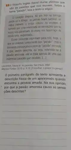 HO filósofo inglês David Hume afirmou que
são as paixōes que nos movem Sobre o
tema "paixão", leia o texto a seguir.
0 coração dispara dá um frio na barriga,
perde-se o fôlego as pernas ficam bambas, as
mãos tremem; 0 corpo inteiro, na verdade,
tomado por uma enxurrada de sensaçōes que às
vezes nos paralisam as vezes nos fazem agir de
modo tolo, impensado __
Esses sintomas exprimem para nós hoje,o
que se entende comumente por "paixão"; mas o
que essa concepção corrente de "paixão "esconde
é que, assim descrita , ou seja, referindo-se a
paixão amorosa, ela se trata apenas de uma das
inúmeras paixōes que existem. ()
LACERDA, Tessa M. AS paixōes. São Paulo : WMF
Martins Fontes, 2013. p 9-10. (Filosofias: o prazer do pensar)
0 primeiro parágrafo do texto apresenta a
descrição física de um apaixonado quando
encontra a pessoa amada . Na sua opinião,
por que a paixão amorosa causa as sensa-
ções descritas?
__