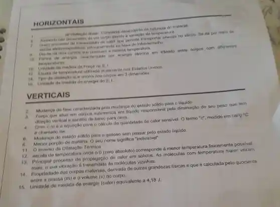 HO RIZONTAIS
__ de dilatacao finear Constante dependente da natureza do material.
Aumento nas dimensoes de um corpo devido a variação da temperatura.
7 unico processo de Iransmissão de calor que permite energia no vácuo. Se dá por meio de
ondos eletromagneticas principalmente na faixa do infravermelho.
Digese de dole corpos que possuem a mesma temperatura.
10 Forma de energia caracterizade por energia térmica em trânsito entre corpos com diferentes
temperaturas.
16. Unidade de medida de Forga no B. 1.
17.Facala de temperatura utilizada atualmente nos Estados Unidos.
18. Tipo de dilatação que ooorre nos corpos em 3 dimensoes.
10. Unidade de medida de energia do 8.1.
VE RTICAIS
2.
Mudanga de fase caracterizada pela mudanga do estado sólido para o líquido.
3. Forge que alua em corpos submersos em liquido responsável pela diminuição do seu peso que tem
diregão vertical e sentido de balxo para cima.
4. a=m
.6.At 6 a equagão para o cálculo da quantidade de calor sensivel. O termo "c", medido em cal/g oc
e chamado de:
6. Mudanga do estado sólldo para - gasoso sem passar pelo estado líquido.
B. Menor porotio de matérla. O seu nome significa "indivisivel".
11. O inverso da Dilatagão Tórmica
12. escala de temperatura onde o 0 (zero absoluto)corresponde à menor temperatura fisicamente possivel.
13.Principal processo de propagação de calor em sólidos As moléculas com temperatura maior vibram
mais, o sua vibração ô As moléculas vizinhas.
14. Propriedade dos corpos materlais, derivada de outras grandezas físicas e que é calculada pelo quociente
entre a massa (m)e o volume (v)do corpo.
16. Unidade do medida de energia (calor) equivalente a 4,18J.