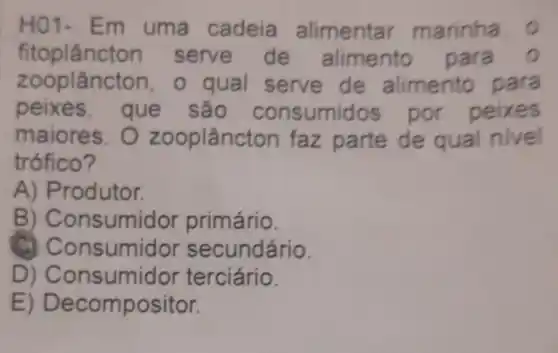 HO1-Em uma cadeia alimenta marinha
fitoplâncton serve de alimento para
z ooplâncton , o qual serve de alimento para
peixes sumidos por peixes
maiores. 0 zooplâncton faz parte de qual nivel
trófico?
A) Produtor.
B) C onsumidor primário.
C) C onsumidor secundário.
D) Con sumidor terciário.
E) De compositor.