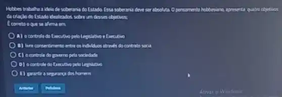 Hobbes trabalha a idela de soberania do Estado Essa soberania deve ser abzolata Opersamenta hobbesiano apresenta quatro objectivos
da chacho do Estado ideolizados sobro um desses objetivos;
alimaem
A) ocontrolo do Executivo pelo Legislativor Executive
B) live consentimento entre contrato socia
C) ocontrole do governo petr sodedade
O) ocontrola do Erecutivo pelo Legislativo
1) garantir a seprangidos homens