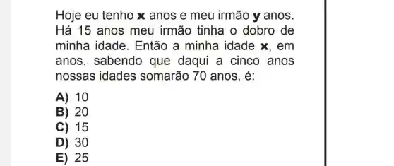 Hoje eu tenho x anos e meu irmão y anos.
Há 15 anos meu irmão tinha o dobro de
minha idade . Então a minha idade x, em
anos , sabendo que daqui a cinco anos
nossas idades somarão 70 anos, é:
A) 10
B 20
C) 15
D) 30
E) 25