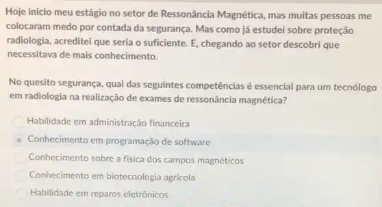 Hoje inicio meu estágio no setor de Ressonância Magnética, mas muitas pessoas me
colocaram medo por contada da segurança Mas como já estudei sobre proteção
radiologia, acreditei que seria o suficiente. E chegando ao setor descobri que
necessitava de mais conhecimento.
No quesito segurança qual das seguintes competências é essencial para um tecnólogo
em radiologia na realização de exames de ressonância magnética?
Habilidade em administração financeira
D Conhecimento em programação de software
Conhecimento sobre a física dos campos magnéticos
Conhecimento em biotecnologia agrícola
Habilidade em reparos eletrônicos