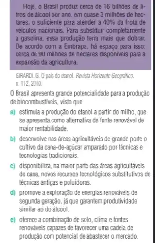 Hoje, o Brasil produz cerca de 16 bilhões de li-
tros de álcool por ano, em quase 3 milhões de hec-
tares, o sufficiente para atender a 40%  da frota de
veiculos nacionais. Para substitur completamente
a gasolina, essa produção teria mais que dobrar.
De acordo com a Embrapa, há espaço para isso:
cerca de 90 milhões de hectares disponiveis para a
expansão da agricultura.
GIRARDI, G. 0 pais do etanol. Revista Horizonte Geográfico.
n. 112, 2010.
Brasil apresenta grande potencialidade para a produção
de biocombustiveis, visto que
a) estimula a produção do etanol a partir do milho, que
se apresenta como alternativa de fonte renovável de
maior rentabilidade.
b) desenvolve nas áreas agricultáveis de grande porte o
cultivo da cana-de açúcar amparado por técnicas e
tecnologias tradicionais.
C) disponibiliza, na maior parte das áreas agricultáveis
de cana, novos recursos tecnológicos substitutivos de
técnicas antigas e poluidoras.
d) promove a exploração de energias renováveis de
segunda geração, já que garantem produtividade
similar ao do álcool.
e) oferece a combinação de solo , clima e fontes
renováveis capazes de favorecer uma cadeia de
produção com potencial de abastecer o mercado.