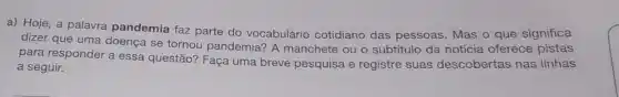 a) Hoje, a palavra pandemia faz parte do vocabulário cotidiano das pessoas. Mas o que significa
dizer que uma doença se tornou pandemia? A manchete ou o subtitulo da notícia oferece pistas
para responder a essa questão? Faça uma breve pesquisa e registre suas descobertas nas linhas
a seguir.