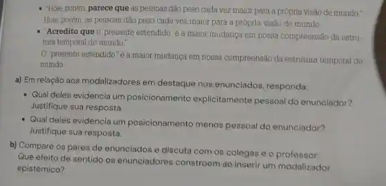 "Hoje, porém, parece que as pessoas dão peso cada vez maior para a própria visão de mundo."
Hoje, porém, as pessoas dão peso cada vez maior para a própria visão de mundo.
"Acredito que o "presente estendido 'é a maior mudança em nossa compreensão da estru-
tura temporal do mundo."
"presente estendido "é a maior mudança em nossa compreensão da estrutura temporal do
mundo.
a) Em relação aos modalizadores em destaque nos enunciados responda:
Qual deles evidencia um posicionamento explicitamente pessoal do enunciador?
Justifique sua resposta.
Qual deles evidencia um posicionamento menos pessoal do enunciador?
Justifique sua resposta.
b) Compare os pares de enunciados e discuta com os colegas e o professor:
Que efeito de sentido os enunciadores constroem ao inserir um modalizador
epistêmico?