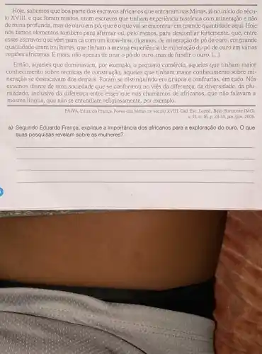 Hoje, sabemos que boa parte dos escravos africanos que entraram nas Minas já no início do sécu-
lo XVIII, e que foram muitos, eram escravos que tinham experiência histórica com mineração e não
de mina profunda, mas de ouro em pó que éo que vai se encontrar em grande quantidade aqui. Hoje
nós temos elementos também para afirmar ou, pelo menos, para desconfiar fortemente, que, entre
esses escravos que vêm para cá com um know-how, digamos, de mineração de pó de ouro, em grande
quantidade eram mulheres que tinham a mesma experiência de mineração do pó de ouro em várias
regiōes africanas. E mais 0 pó do ouro mas de fundir o ouro. ()
Então, aqueles que dominavam, por exemplo, o pequeno comércio, aqueles que tinham maior
conhecimento sobre técnicas de construção, aqueles que tinham maior conhecimento sobre mi-
neração se destacavam dos demais. Foram se distinguindo em grupos e confrarias em tudo. Nós
estamos diante de uma sociedade que se conformou no viés da diferença da diversidade, da plu
ralidade, inclusive da diferença entre esses que nós chamamos de africanos que não falavam a
mesma língua, que não se entendiam religiosamente por exemplo.
PAIVA, Eduardo França. Povos das Minas no século XVIII. Cad. Esc. Legis!Belo Horizonte (MG)
v. 11, n.16, p. 23-55 jan./jun. 2009.
a) Segundo Eduardo França explique a importância dos africanos para a exploração do ouro. O que
suas pesquisas revelam sobre as mulheres?
__