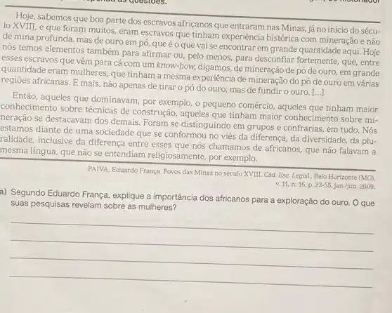 Hoje, sabemos que boa parte dos escravos africanos que entraram nas Minas já no início do sécu-
lo XVIII, e que foram muitos, eram escravos que tinham experiência histórica com mineração e não
de mina profunda, mas de ouro em pó que é o que vai se encontrar em grande quantidade aqui. Hoje
nós temos elementos também para afirmar ou pelo menos, para desconfiar fortemente, que, entre
esses escravos que vêm para cá com um know-how, digamos, de mineração de pó de ouro, em grande
quantidade eram mulheres que tinham a mesma experiência de mineração do pó de ouro em várias
regioes africanas. E mais não apenas de tirar 0 pó do ouro mas de fundir o ouro. [...]
Então, aqueles que dominavam, por exemplo , o pequeno comércio , aqueles que tinham maior
conhecimento sobre técnicas de construção , aqueles que tinham major conhecimento sobre mi-
neração se destacavam dos demais. Foram se distinguindo em grupos e confrarias, em tudo. Nós
estamos diante de uma sociedade que se conformou no viés da diferença, da diversidade , da plu-
ralidade, inclusive da diferença entre esses que nós chamamos de africanos, que não falavam a
mesma língua, que não se entendiam religiosamente, por exemplo.
PAIVA, Eduardo França. Povos das Minas no século XVIII. Cad. Esc. Legis!Belo Horizonte (MG),
v. 11, n. 16, p. 23-55,jan.jjun. 2009
a) Segundo Eduardo França , explique a importância dos africanos para a exploração do ouro. O que
suas pesquisas revelam sobre as mulheres?
__