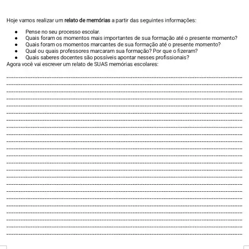 Hoje vamos realizar um relato de memórias a partir das seguintes informações:
Pense no seu processo escolar.
Quais foram os momentos mais importantes de sua formação até 0 presente momento?
Quais foram os momentos marcantes de sua formação até o presente momento?
Qual ou quais professores marcaram sua formação? Por que o fizeram?
Quais saberes docentes são possiveis apontar nesses profissionais?
Agora você vai escrever um relato de SUAS memórias escolares:
__
.
.
-