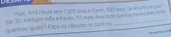 Hoje,Ana Paula tem 1325 reais e Karen 930 reais. Se Ane Paula guar-
dar 32 reais por mes e Karen, 111 reais, depois de quantos meses elas terão
quantias iguais? Faça os cálculos no caderno.
__
Noventa e trê